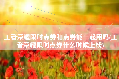 王者荣耀限时点券和点券能一起用吗(王者荣耀限时点券什么时候上线)