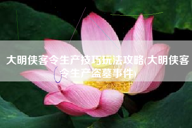 大明侠客令生产技巧玩法攻略(大明侠客令生产盗墓事件)