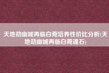 天地劫幽城再临白菀培养性价比分析(天地劫幽城再临白菀魂石)