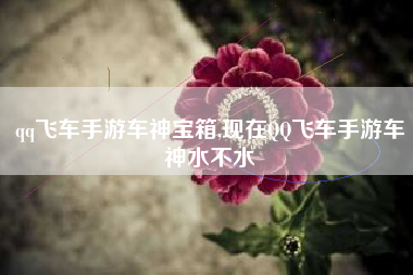 qq飞车手游车神宝箱,现在QQ飞车手游车神水不水
