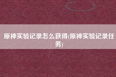 原神实验记录怎么获得(原神实验记录任务)