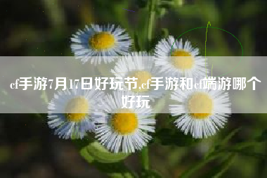 cf手游7月17日好玩节,cf手游和cf端游哪个好玩