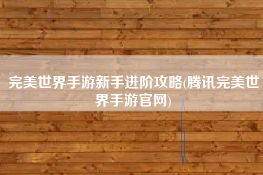 完美世界手游新手进阶攻略(腾讯完美世界手游官网)