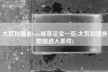 太荒初境各boss掉落法宝一览(太荒初境各地图进入条件)
