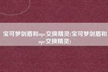 宝可梦剑盾和npc交换精灵(宝可梦剑盾和npc交换精灵)
