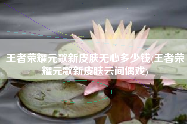 王者荣耀元歌新皮肤无心多少钱(王者荣耀元歌新皮肤云间偶戏)