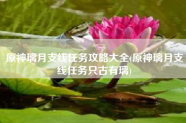 原神璃月支线任务攻略大全(原神璃月支线任务只古有璃)