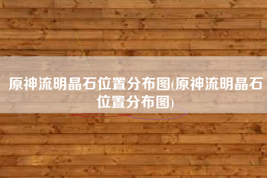 原神流明晶石位置分布图(原神流明晶石位置分布图)