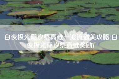 白夜极光潮汐祭高难一波流通关攻略(白夜极光潮汐祭高难奖励)