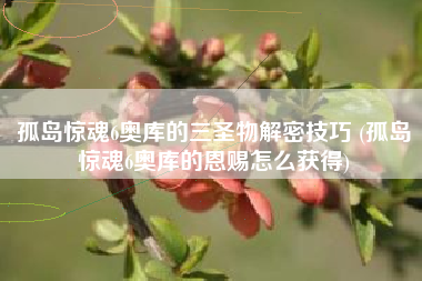 孤岛惊魂6奥库的三圣物解密技巧 (孤岛惊魂6奥库的恩赐怎么获得)