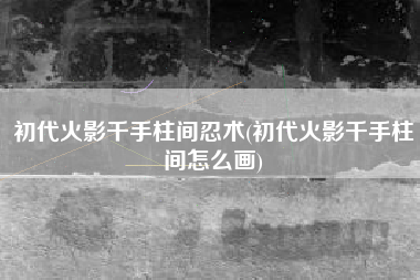 初代火影千手柱间忍术(初代火影千手柱间怎么画)