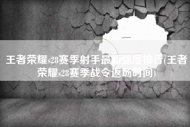 王者荣耀s28赛季射手最新强度排行(王者荣耀s28赛季战令返场时间)