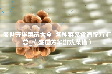盛世芳华菜谱大全_各种菜系食谱配方汇总_（盛世芳华游戏菜谱）