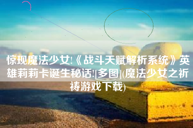 惊现魔法少女!《战斗天赋解析系统》英雄莉莉卡诞生秘话![多图](魔法少女之祈祷游戏下载)