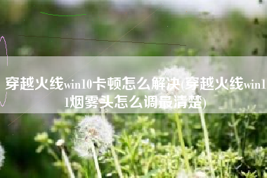 穿越火线win10卡顿怎么解决(穿越火线win11烟雾头怎么调最清楚)