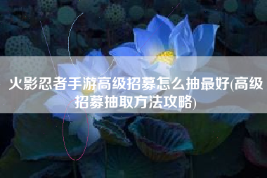 火影忍者手游高级招募怎么抽最好(高级招募抽取方法攻略)