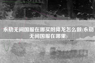 永劫无间国服在哪买附降龙怎么做(永劫无间国服在哪里)