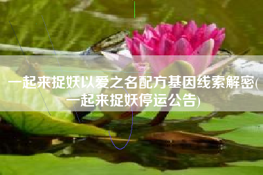 一起来捉妖以爱之名配方基因线索解密(一起来捉妖停运公告)