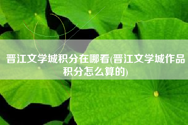 晋江文学城积分在哪看(晋江文学城作品积分怎么算的)