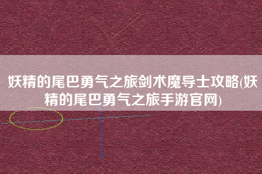 妖精的尾巴勇气之旅剑术魔导士攻略(妖精的尾巴勇气之旅手游官网)