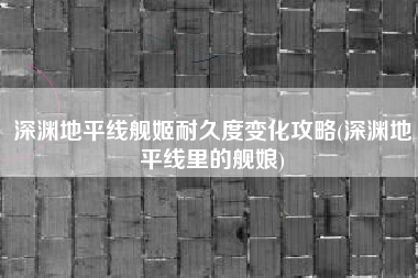 深渊地平线舰姬耐久度变化攻略(深渊地平线里的舰娘)