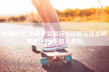 神雕侠侣2手游子女游玩与技能选择攻略(神雕侠侣2手游人多吗)