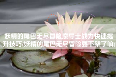 妖精的尾巴无尽冒险魔导士战力快速提升技巧(妖精的尾巴无尽冒险要下架了嘛)