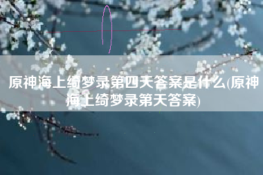 原神海上绮梦录第四天答案是什么(原神海上绮梦录第天答案)