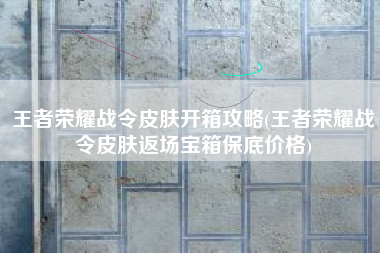 王者荣耀战令皮肤开箱攻略(王者荣耀战令皮肤返场宝箱保底价格)