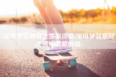 宝可梦剑盾冠之雪原攻略(宝可梦剑盾冠之雪原隐藏剧情)