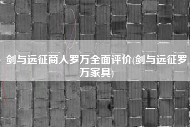 剑与远征商人罗万全面评价(剑与远征罗万家具)