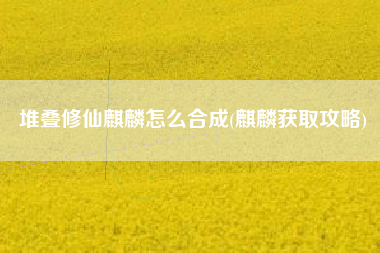 堆叠修仙麒麟怎么合成(麒麟获取攻略)
