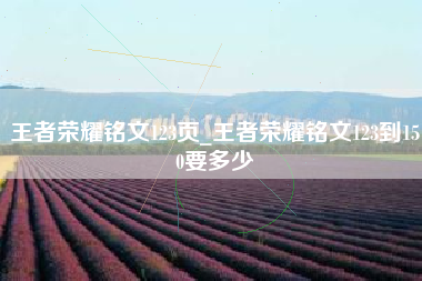 王者荣耀铭文123页_王者荣耀铭文123到150要多少