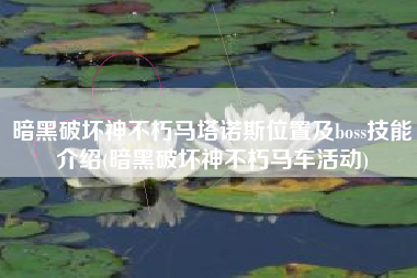 暗黑破坏神不朽马塔诺斯位置及boss技能介绍(暗黑破坏神不朽马车活动)