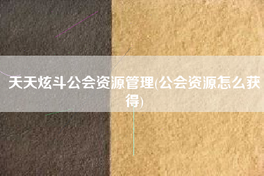 天天炫斗公会资源管理(公会资源怎么获得)
