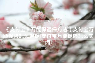《支付宝》万能保退保方法（支付宝万能保险怎么退保(支付宝万能保险怎么关闭)