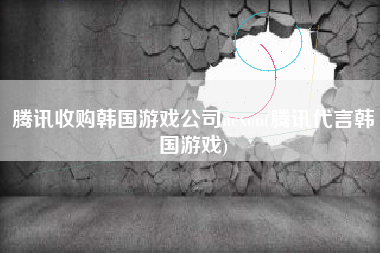 腾讯收购韩国游戏公司nexon(腾讯代言韩国游戏)