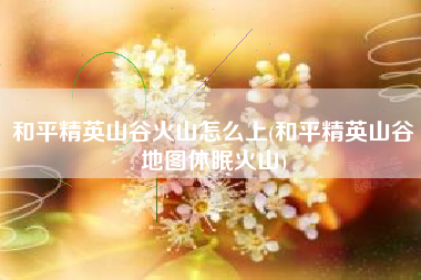 和平精英山谷火山怎么上(和平精英山谷地图休眠火山)