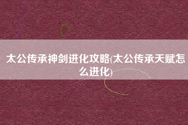 太公传承神剑进化攻略(太公传承天赋怎么进化)