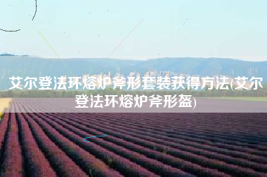 艾尔登法环熔炉斧形套装获得方法(艾尔登法环熔炉斧形盔)