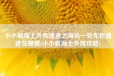 小小航海士外传遗迹之海另一处先民遗迹在哪里(小小航海士外传攻略)
