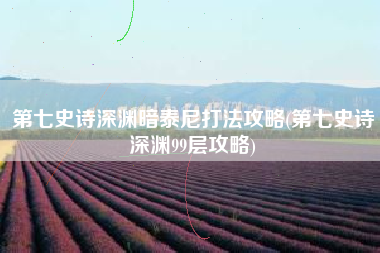 第七史诗深渊暗泰尼打法攻略(第七史诗深渊99层攻略)