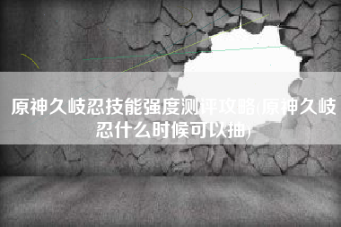 原神久岐忍技能强度测评攻略(原神久岐忍什么时候可以抽)
