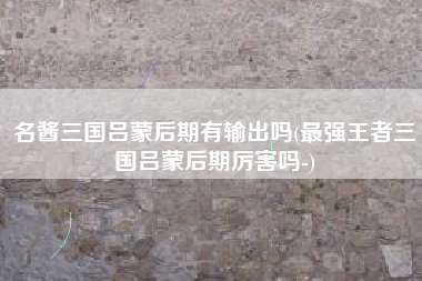名酱三国吕蒙后期有输出吗(最强王者三国吕蒙后期厉害吗-)