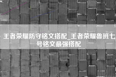 王者荣耀防守铭文搭配_王者荣耀鲁班七号铭文最强搭配