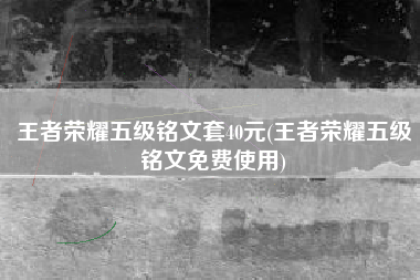 王者荣耀五级铭文套40元(王者荣耀五级铭文免费使用)