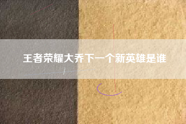 王者荣耀大乔下一个新英雄是谁