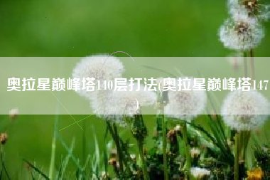 奥拉星巅峰塔140层打法(奥拉星巅峰塔147)