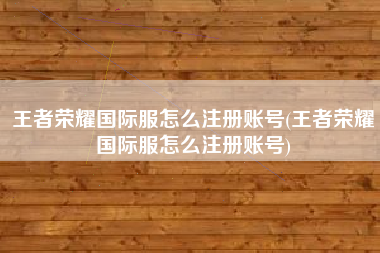 王者荣耀国际服怎么注册账号(王者荣耀国际服怎么注册账号)