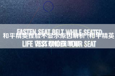 和平精英捏脸不显示原因解析 (和平精英怎么捏脸在哪里)